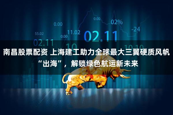 南昌股票配资 上海建工助力全球最大三翼硬质风帆 “出海”，解锁绿色航运新未来