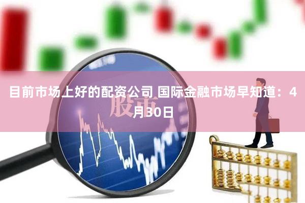 目前市场上好的配资公司 国际金融市场早知道：4月30日