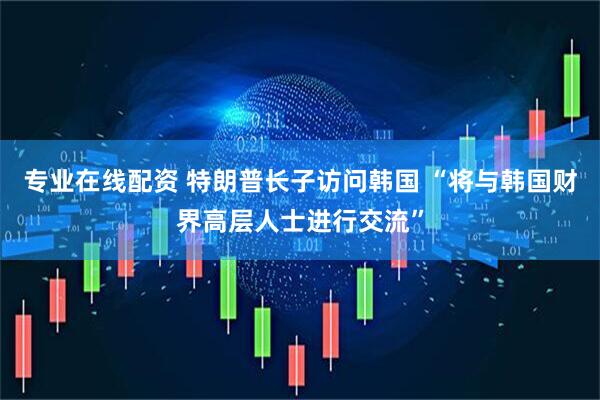专业在线配资 特朗普长子访问韩国 “将与韩国财界高层人士进行交流”