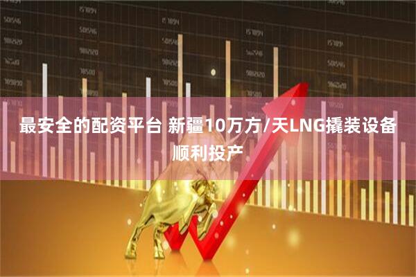 最安全的配资平台 新疆10万方/天LNG撬装设备顺利投产