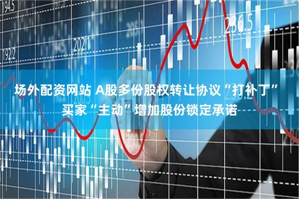 场外配资网站 A股多份股权转让协议“打补丁” 买家“主动”增加股份锁定承诺