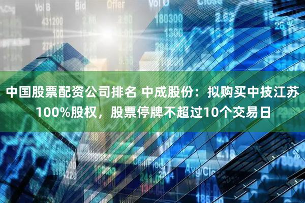 中国股票配资公司排名 中成股份：拟购买中技江苏100%股权，股票停牌不超过10个交易日