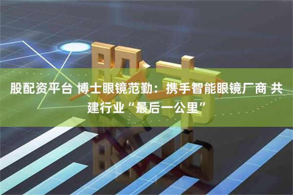 股配资平台 博士眼镜范勤：携手智能眼镜厂商 共建行业“最后一公里”