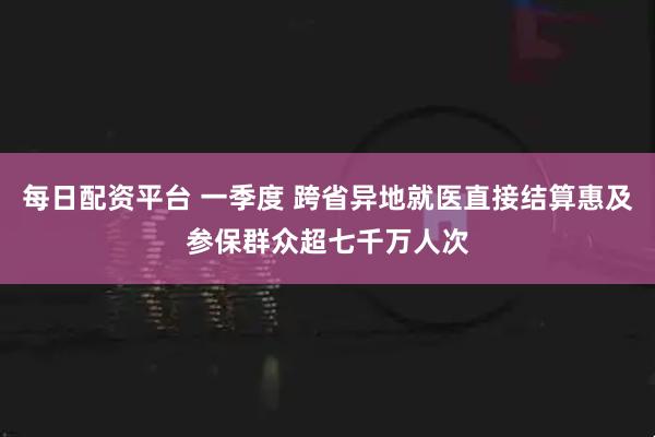 每日配资平台 一季度 跨省异地就医直接结算惠及参保群众超七千万人次