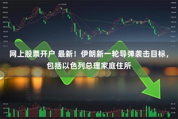 网上股票开户 最新！伊朗新一轮导弹袭击目标，包括以色列总理家庭住所