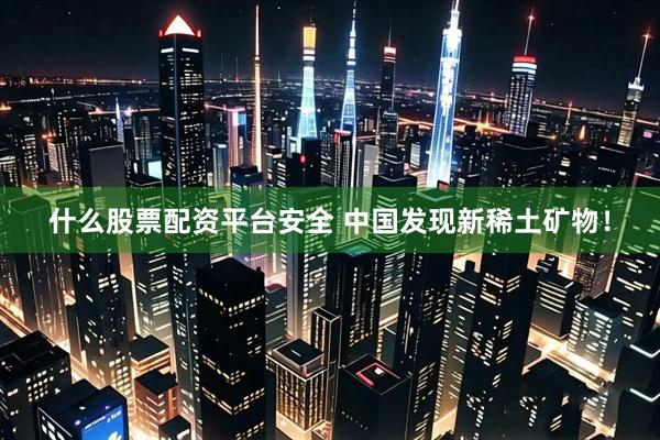什么股票配资平台安全 中国发现新稀土矿物！