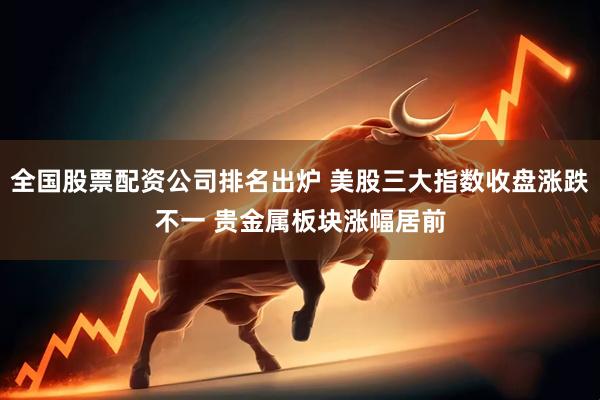 全国股票配资公司排名出炉 美股三大指数收盘涨跌不一 贵金属板块涨幅居前