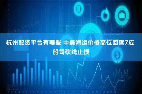 杭州配资平台有哪些 中美海运价格高位回落7成 船司砍线止损