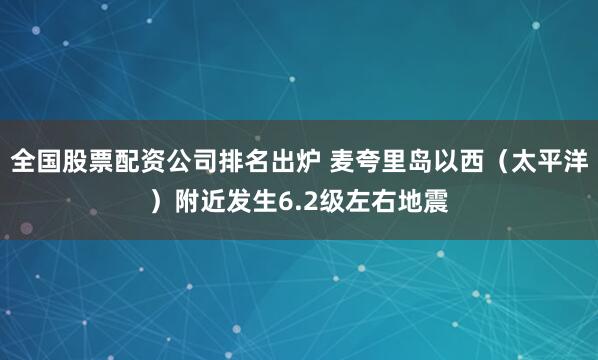 全国股票配资公司排名出炉 麦夸里岛以西（太平洋）附近发生6.2级左右地震
