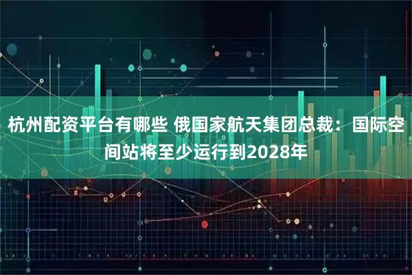 杭州配资平台有哪些 俄国家航天集团总裁：国际空间站将至少运行到2028年
