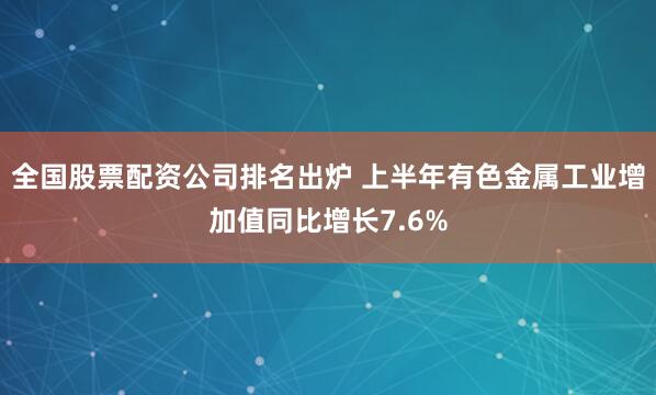 全国股票配资公司排名出炉 上半年有色金属工业增加值同比增长7.6%