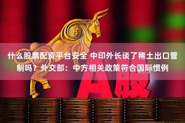 什么股票配资平台安全 中印外长谈了稀土出口管制吗？外交部：中方相关政策符合国际惯例