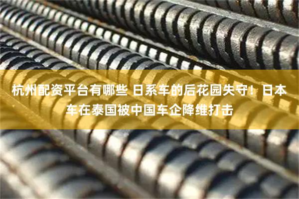 杭州配资平台有哪些 日系车的后花园失守！日本车在泰国被中国车企降维打击