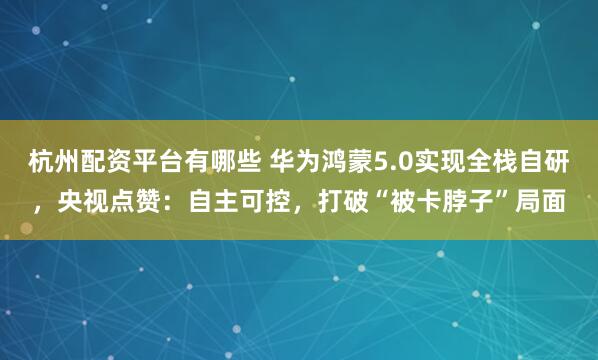 杭州配资平台有哪些 华为鸿蒙5.0实现全栈自研，央视点赞：自主可控，打破“被卡脖子”局面