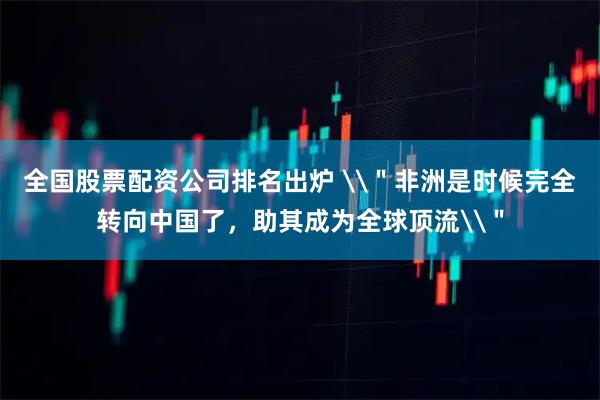 全国股票配资公司排名出炉 \＂非洲是时候完全转向中国了，助其成为全球顶流\＂