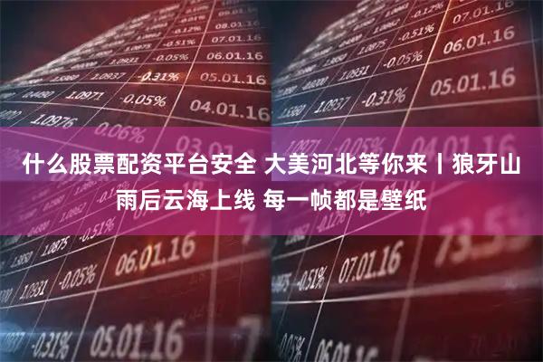 什么股票配资平台安全 大美河北等你来丨狼牙山雨后云海上线 每一帧都是壁纸