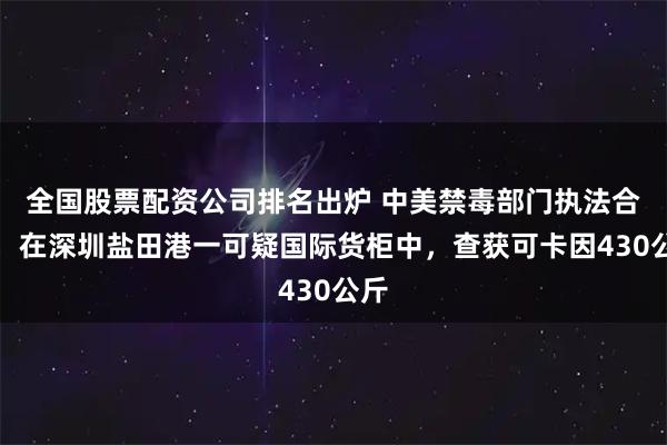 全国股票配资公司排名出炉 中美禁毒部门执法合作，在深圳盐田港一可疑国际货柜中，查获可卡因430公斤