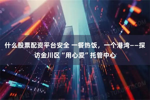 什么股票配资平台安全 一餐热饭，一个港湾——探访金川区“用心爱”托管中心