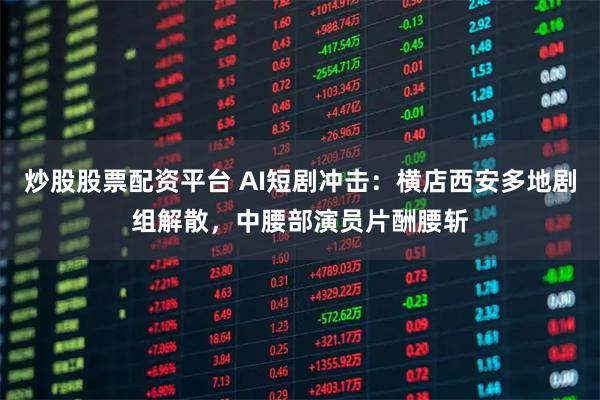 炒股股票配资平台 AI短剧冲击：横店西安多地剧组解散，中腰部演员片酬腰斩