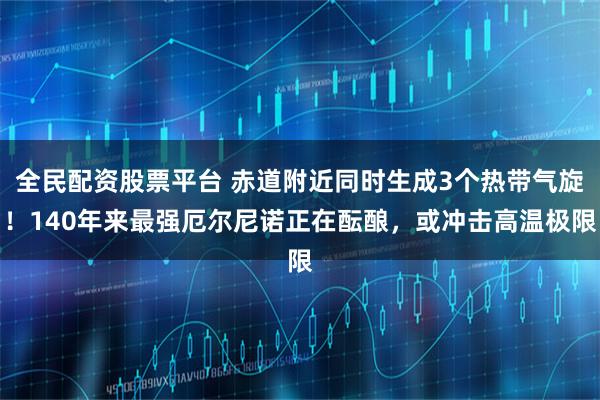 全民配资股票平台 赤道附近同时生成3个热带气旋！140年来最强厄尔尼诺正在酝酿，或冲击高温极限