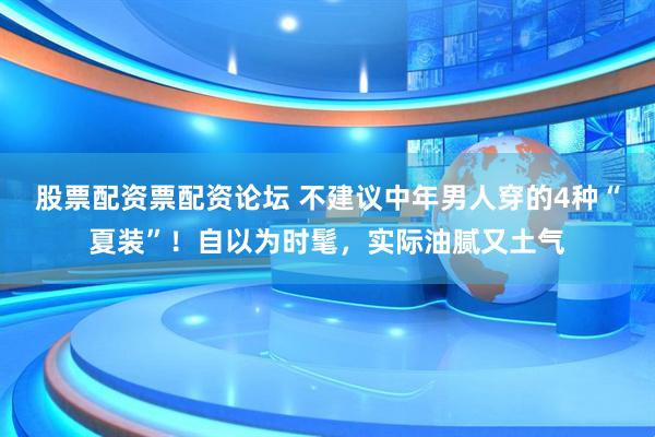 股票配资票配资论坛 不建议中年男人穿的4种“夏装”！自以为时髦，实际油腻又土气