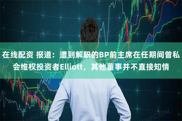 在线配资 报道：遭到解职的BP前主席在任期间曾私会维权投资者Elliott，其他董事并不直接知情