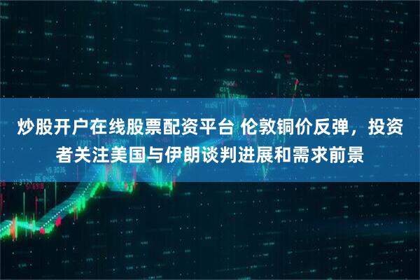 炒股开户在线股票配资平台 伦敦铜价反弹，投资者关注美国与伊朗谈判进展和需求前景