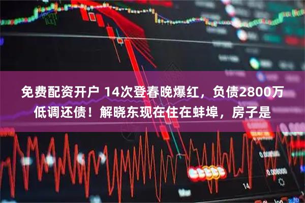 免费配资开户 14次登春晚爆红，负债2800万低调还债！解晓东现在住在蚌埠，房子是