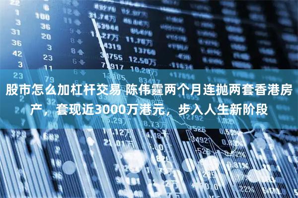 股市怎么加杠杆交易 陈伟霆两个月连抛两套香港房产，套现近3000万港元，步入人生新阶段