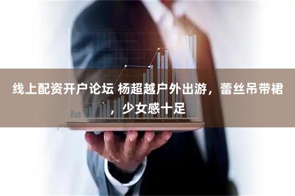 线上配资开户论坛 杨超越户外出游，蕾丝吊带裙，少女感十足