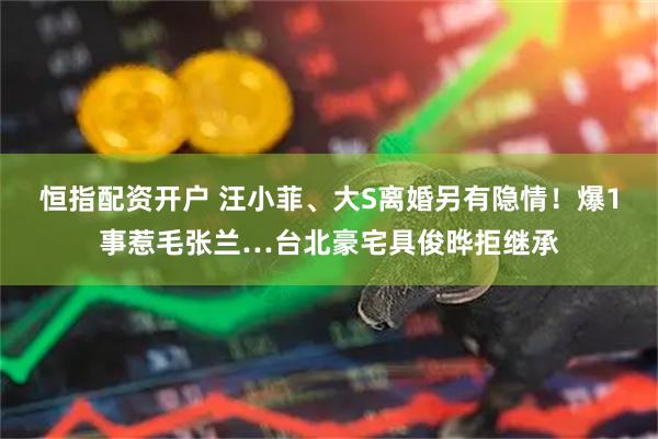 恒指配资开户 汪小菲、大S离婚另有隐情！爆1事惹毛张兰…台北豪宅具俊晔拒继承