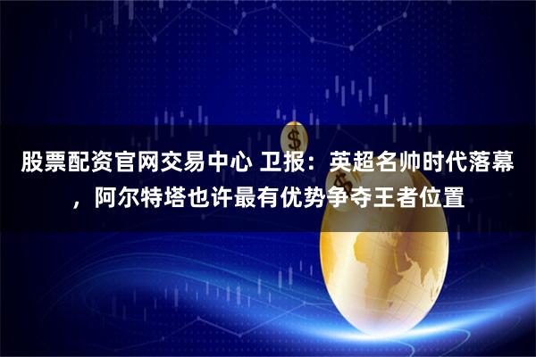 股票配资官网交易中心 卫报：英超名帅时代落幕，阿尔特塔也许最有优势争夺王者位置