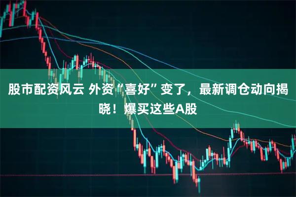 股市配资风云 外资“喜好”变了，最新调仓动向揭晓！爆买这些A股