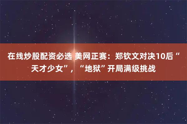 在线炒股配资必选 美网正赛：郑钦文对决10后“天才少女”，“地狱”开局满级挑战