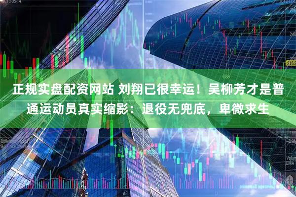 正规实盘配资网站 刘翔已很幸运！吴柳芳才是普通运动员真实缩影：退役无兜底，卑微求生