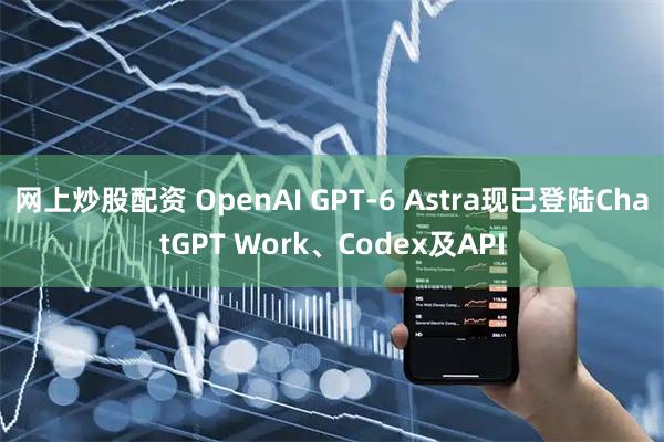 网上炒股配资 OpenAI GPT-6 Astra现已登陆ChatGPT Work、Codex及API