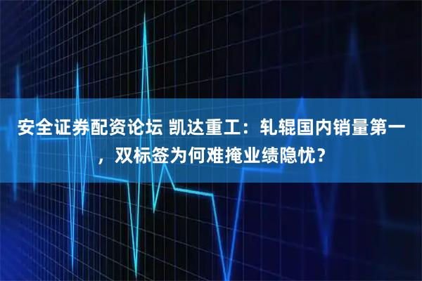 安全证券配资论坛 凯达重工：轧辊国内销量第一，双标签为何难掩业绩隐忧？