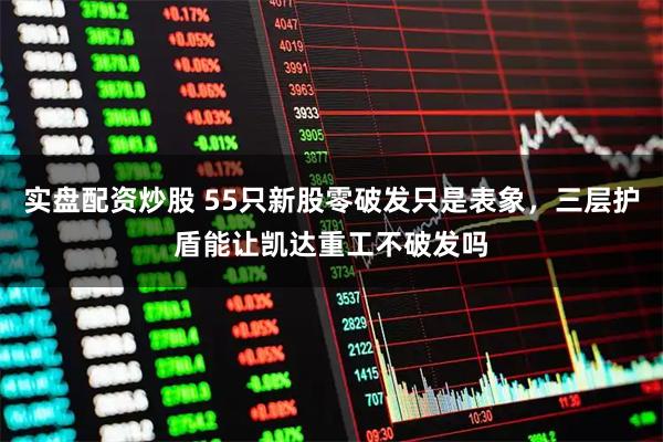 实盘配资炒股 55只新股零破发只是表象，三层护盾能让凯达重工不破发吗