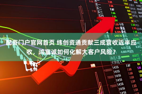 配资门户官网首页 纬创资通贡献三成营收近半应收，鸿富诚如何化解大客户风险？