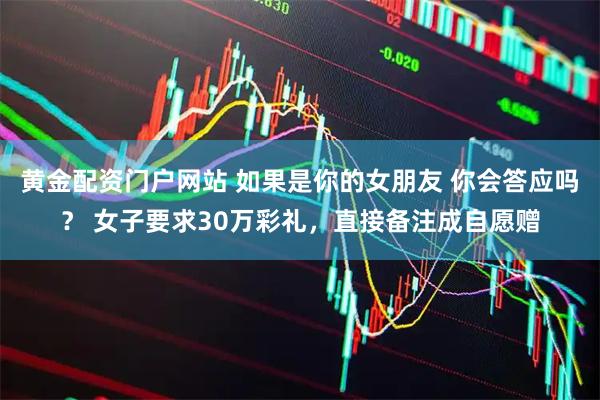 黄金配资门户网站 如果是你的女朋友 你会答应吗？ 女子要求30万彩礼，直接备注成自愿赠