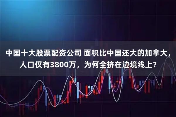 中国十大股票配资公司 面积比中国还大的加拿大，人口仅有3800万，为何全挤在边境线上？